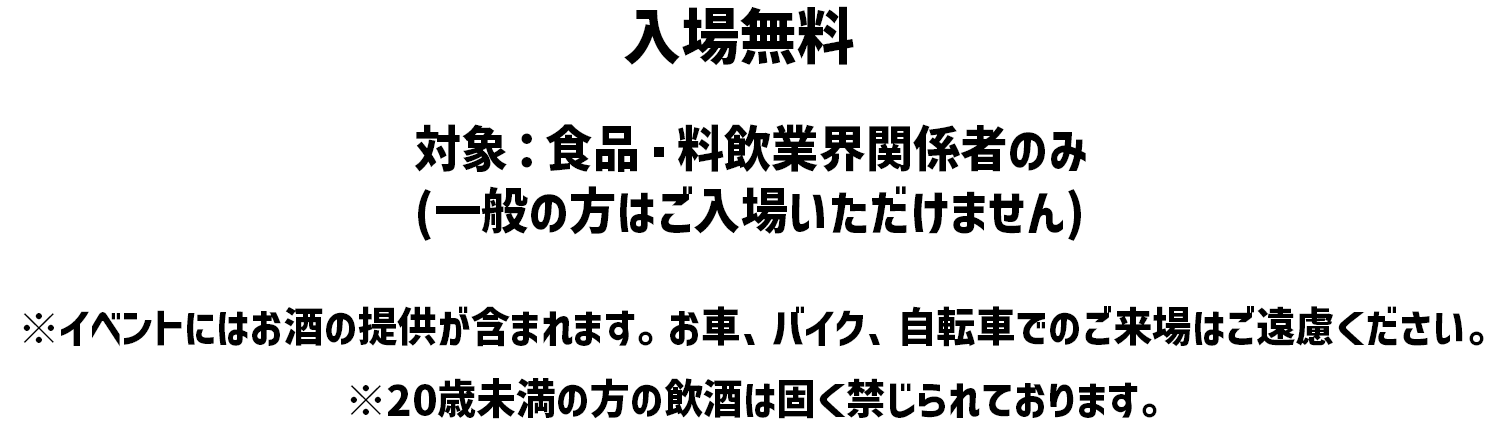 入場無料 対象: 食品 料飲業界関係者のみ (一般の方はご入場いただけません) ※イベントにはお酒の提供が含まれます。 お車、バイク、自転車でのご来場はご遠慮ください。※20歳未満の方の飲酒は固く禁じられております。